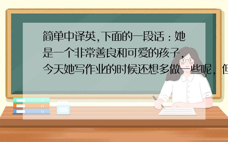 简单中译英,下面的一段话：她是一个非常善良和可爱的孩子，今天她写作业的时候还想多做一些呢，但也可能是她想继续玩蜡笔