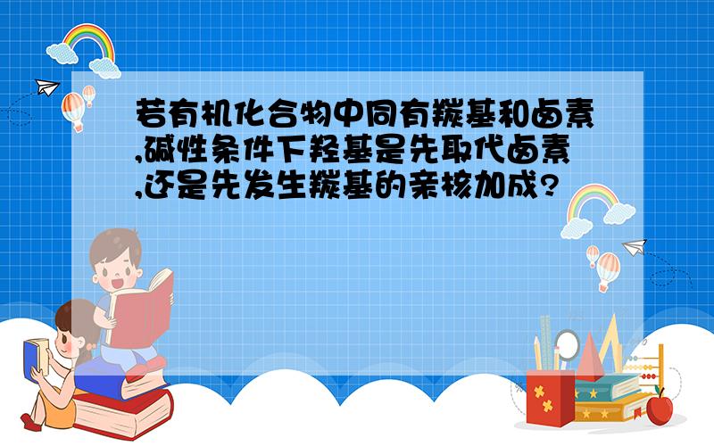 若有机化合物中同有羰基和卤素,碱性条件下羟基是先取代卤素,还是先发生羰基的亲核加成?