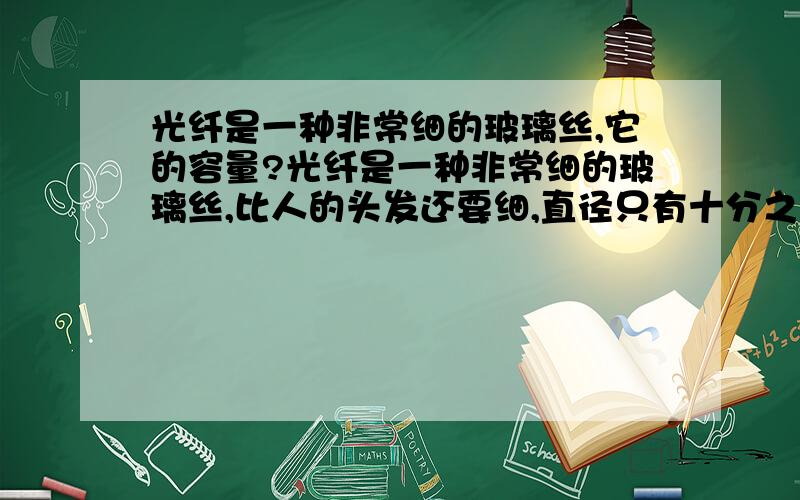 光纤是一种非常细的玻璃丝,它的容量?光纤是一种非常细的玻璃丝,比人的头发还要细,直径只有十分之几毫米.因此它的容量（　　　 ）A．一根光纤只能传送一路电话B．一根光纤可以传送几