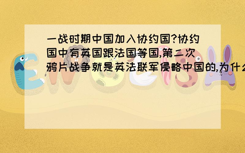 一战时期中国加入协约国?协约国中有英国跟法国等国,第二次鸦片战争就是英法联军侵略中国的,为什么中国还要帮助他们去打同盟国?对了,标题忘说“为什么”了.