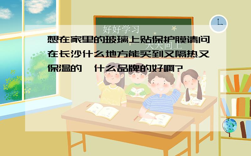 想在家里的玻璃上贴保护膜请问在长沙什么地方能买到又隔热又保温的,什么品牌的好啊?