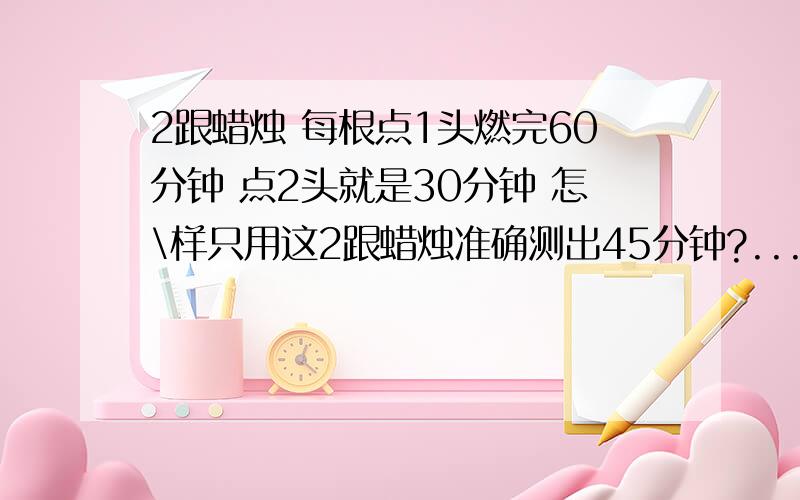 2跟蜡烛 每根点1头燃完60分钟 点2头就是30分钟 怎\样只用这2跟蜡烛准确测出45分钟?...好像有这个了 下次换个难的