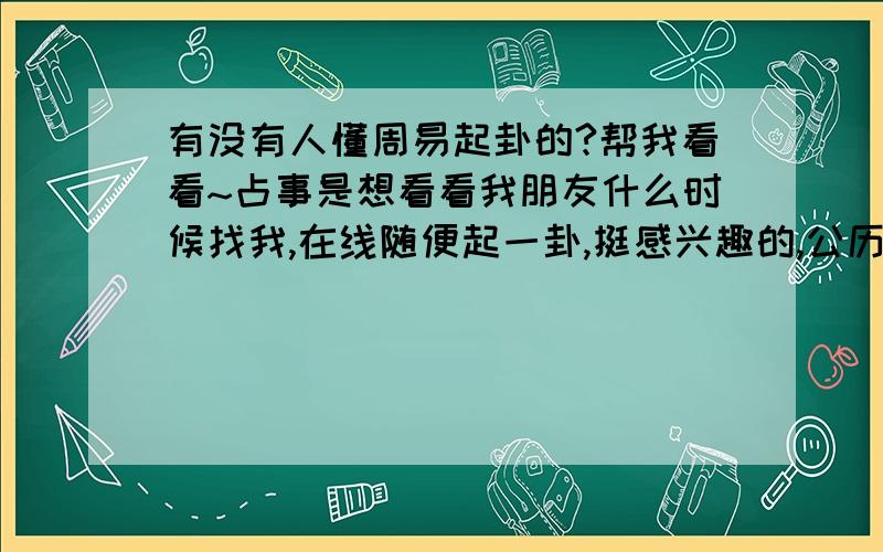 有没有人懂周易起卦的?帮我看看~占事是想看看我朋友什么时候找我,在线随便起一卦,挺感兴趣的,公历时间：2010年10月29日21时10分 星期五农历时间：庚寅年九月廿二亥时干支：庚寅年 丙戌月