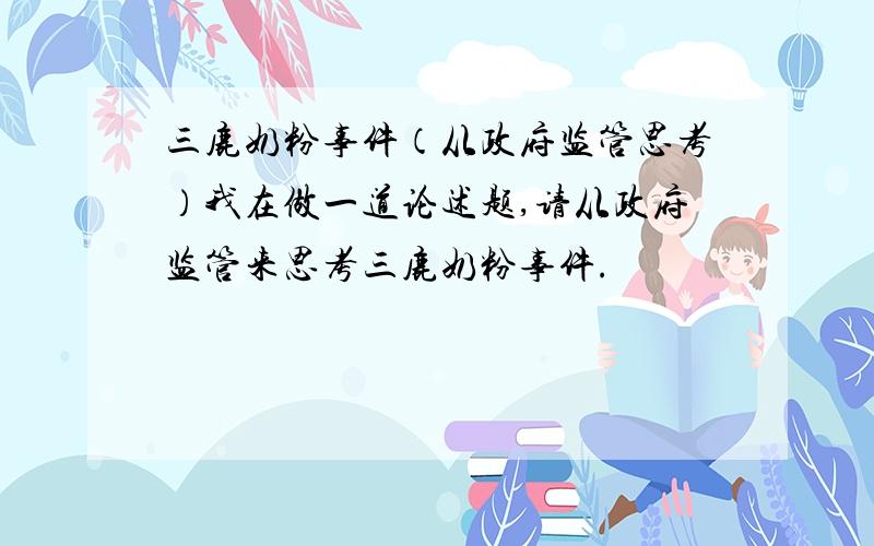 三鹿奶粉事件（从政府监管思考）我在做一道论述题,请从政府监管来思考三鹿奶粉事件.