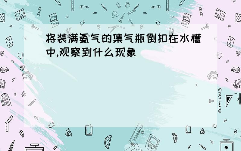 将装满氨气的集气瓶倒扣在水槽中,观察到什么现象