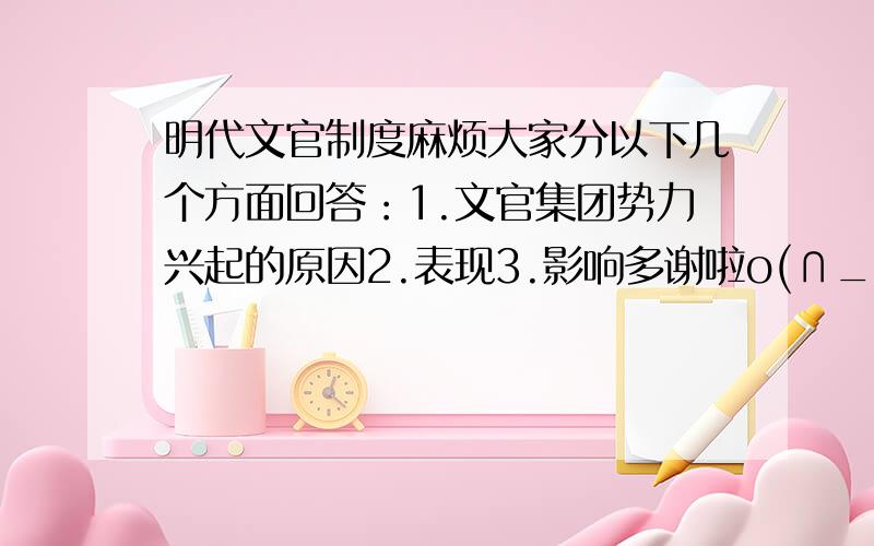 明代文官制度麻烦大家分以下几个方面回答：1.文官集团势力兴起的原因2.表现3.影响多谢啦o(∩_∩)o