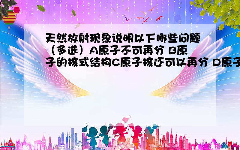 天然放射现象说明以下哪些问题（多选）A原子不可再分 B原子的核式结构C原子核还可以再分 D原子核由质子和中子构成