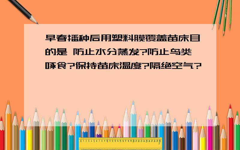 早春播种后用塑料膜覆盖苗床目的是 防止水分蒸发?防止鸟类啄食?保持苗床温度?隔绝空气?