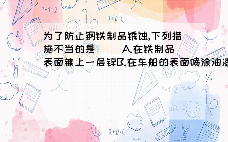 为了防止钢铁制品锈蚀,下列措施不当的是（ ）A.在铁制品表面镀上一层锌B.在车船的表面喷涂油漆C.将使用后的菜刀用布擦干D.用洗涤剂把铁制品表面的油膜洗净说明理由,