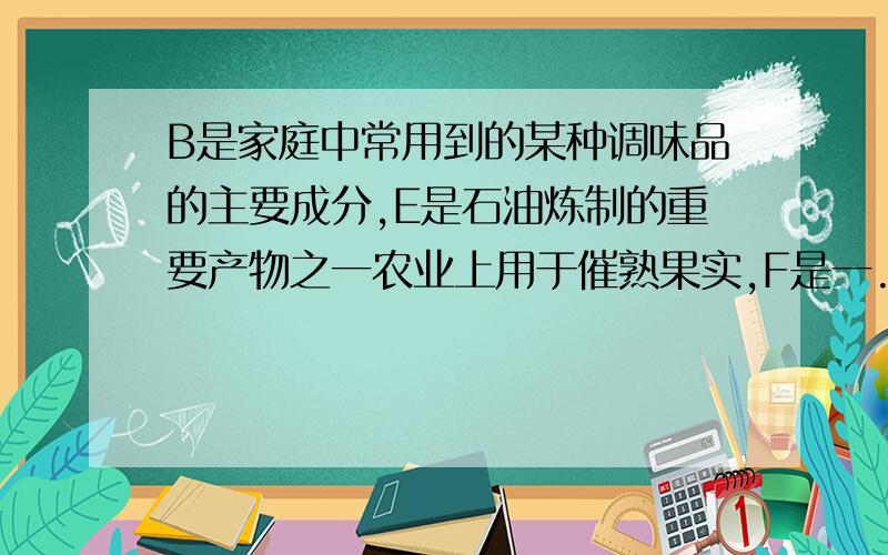 B是家庭中常用到的某种调味品的主要成分,E是石油炼制的重要产物之一农业上用于催熟果实,F是一...B是家庭中常用到的某种调味品的主要成分,E是石油炼制的重要产物之一农业上用于催熟果