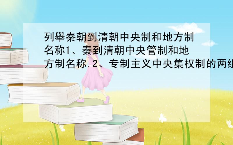 列舉秦朝到清朝中央制和地方制名称1、秦到清朝中央管制和地方制名称.2、专制主义中央集权制的两组矛盾和发展趋势 例：秦：中央：三公九卿 地方：郡县