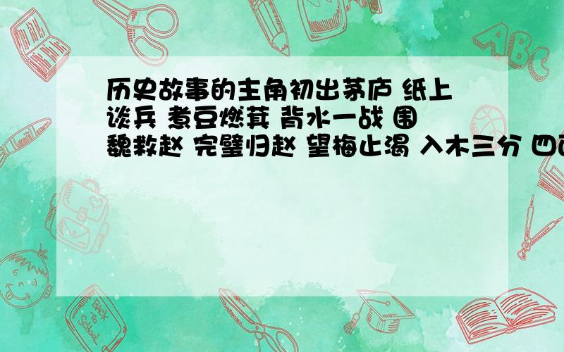 历史故事的主角初出茅庐 纸上谈兵 煮豆燃萁 背水一战 围魏救赵 完璧归赵 望梅止渴 入木三分 四面楚歌 破釜沉舟 指鹿为马 卧薪尝胆 闻鸡起舞 负荆请罪    我是新来的,所以没有悬赏分,请大