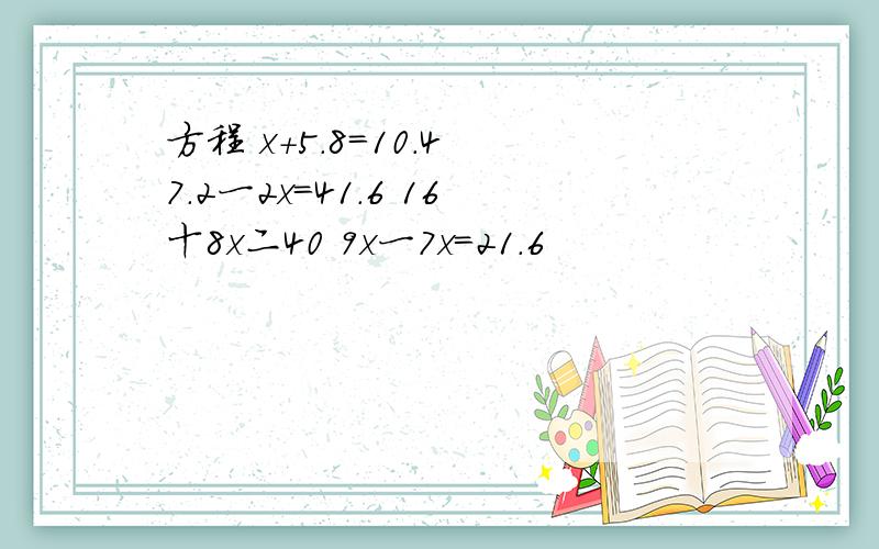 方程 x+5.8=10.4 7.2一2x=41.6 16十8x二40 9x一7x=21.6