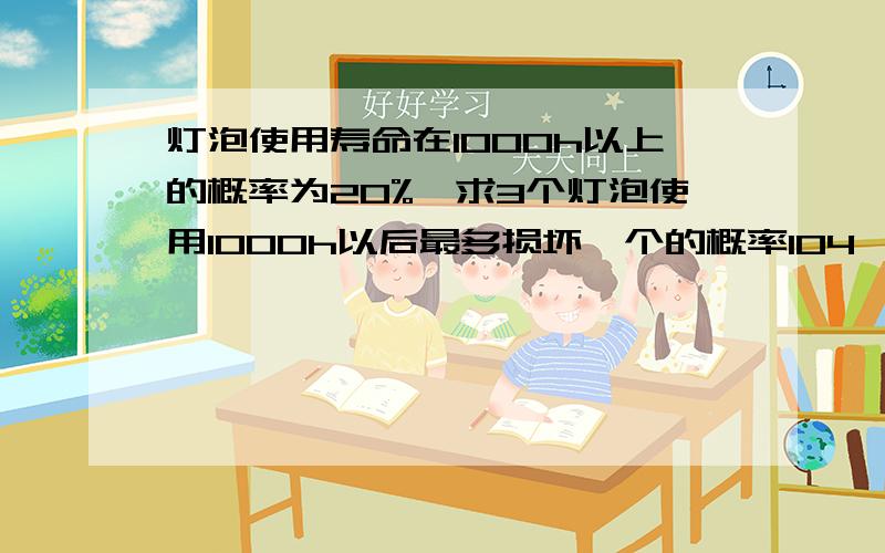 灯泡使用寿命在1000h以上的概率为20%,求3个灯泡使用1000h以后最多损坏一个的概率104