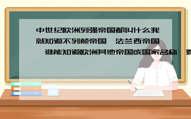 中世纪欧洲列强帝国都叫什么我就知道不列颠帝国、法兰西帝国,谁能知道欧洲其他帝国或国家名称,要全