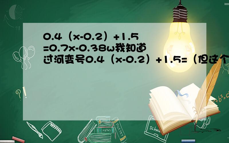 0.4（x-0.2）+1.5=0.7x-0.38w我知道过河变号0.4（x-0.2）+1.5=（但这个前面没符号怎么办,移过去变成什么符号）0.7x-0.38