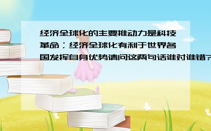 经济全球化的主要推动力是科技革命；经济全球化有利于世界各国发挥自身优势请问这两句话谁对谁错?错在哪里?