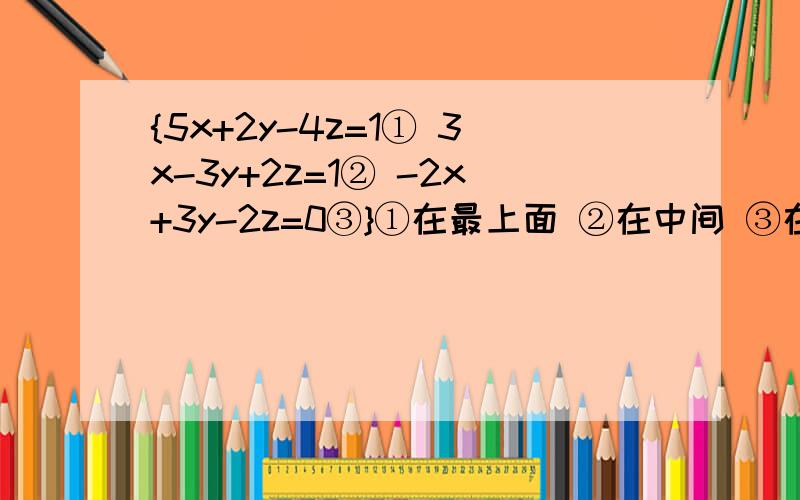 {5x+2y-4z=1① 3x-3y+2z=1② -2x+3y-2z=0③}①在最上面 ②在中间 ③在最下面 就像这样：①{ ② }thank you