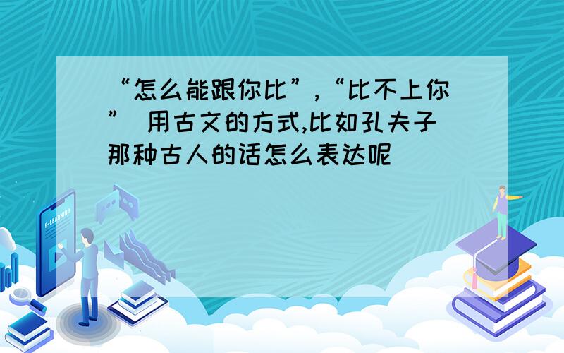 “怎么能跟你比”,“比不上你” 用古文的方式,比如孔夫子那种古人的话怎么表达呢