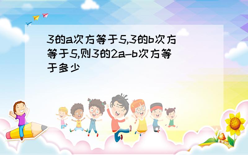 3的a次方等于5,3的b次方等于5,则3的2a-b次方等于多少