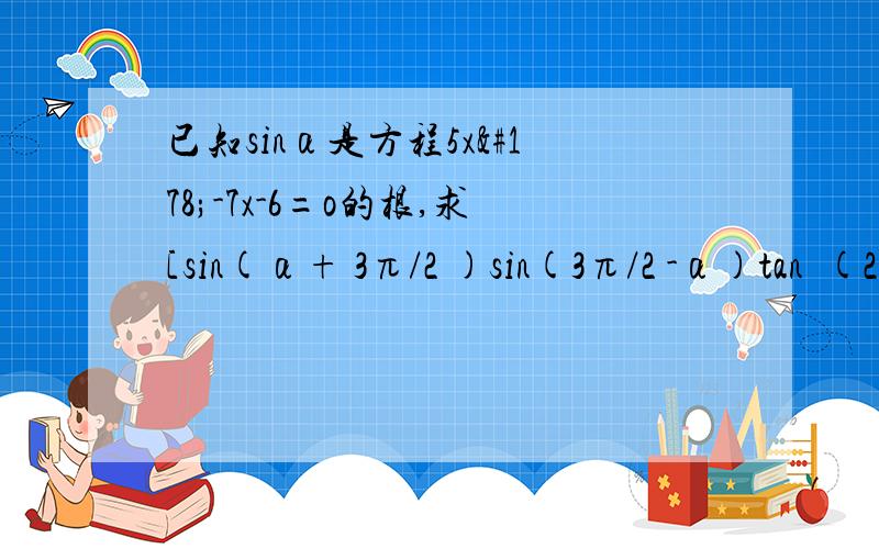 已知sinα是方程5x²-7x-6=o的根,求[sin(α+ 3π/2 )sin(3π/2 -α)tan²(2π-α)tan(π-α)] / [cos(π/2 -α)cos(π/2 +α)]的值