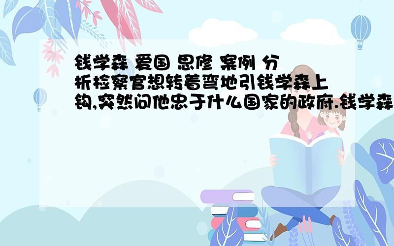 钱学森 爱国 思修 案例 分析检察官想转着弯地引钱学森上钩,突然问他忠于什么国家的政府.钱学森略作思考,回答说：“我是中国人,当然忠于中国人民.所以我忠心于对中国人民有好处的政府,