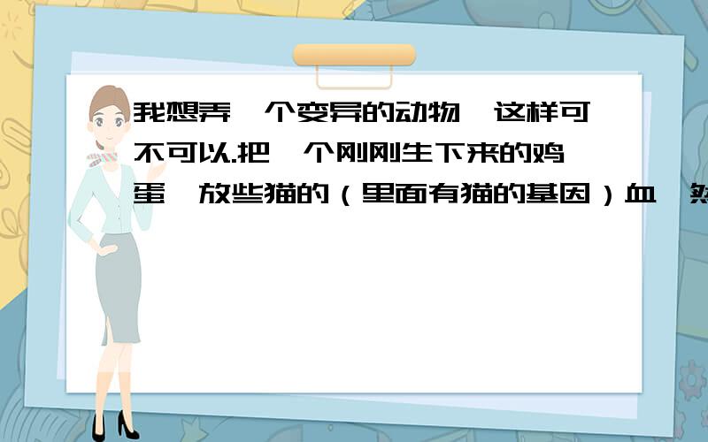 我想弄一个变异的动物,这样可不可以.把一个刚刚生下来的鸡蛋,放些猫的（里面有猫的基因）血,然后母我想弄一个变异的动物,这样可不可以.把一个刚刚生下来的鸡蛋,放些猫的（里面有猫的