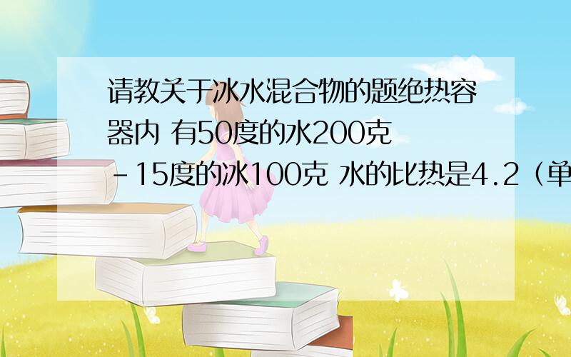 请教关于冰水混合物的题绝热容器内 有50度的水200克 -15度的冰100克 水的比热是4.2（单位略） 冰是2.1 水的溶解热是334焦每克 求容器内的最终温度