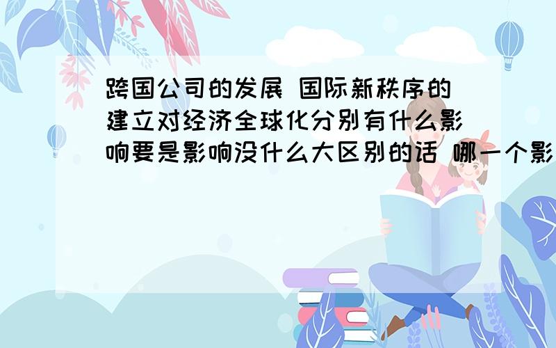 跨国公司的发展 国际新秩序的建立对经济全球化分别有什么影响要是影响没什么大区别的话 哪一个影响比较重要