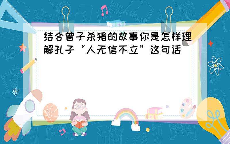 结合曾子杀猪的故事你是怎样理解孔子“人无信不立”这句话