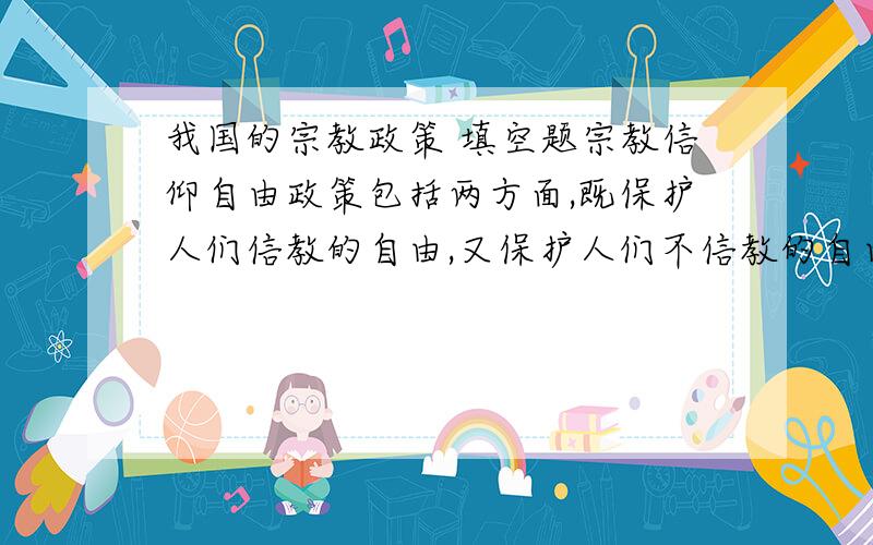 我国的宗教政策 填空题宗教信仰自由政策包括两方面,既保护人们信教的自由,又保护人们不信教的自由,这是一项（ ）、( )的政策我们中学生要弘扬（ ）,不断提高（ ）和（ ）,树立正确的世