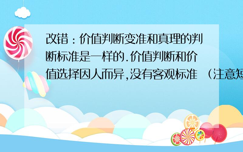 改错：价值判断变准和真理的判断标准是一样的.价值判断和价值选择因人而异,没有客观标准 （注意短小精悍