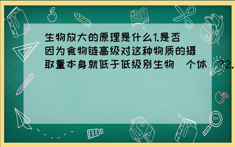 生物放大的原理是什么1.是否因为食物链高级对这种物质的摄取量本身就低于低级别生物（个体）?2.是否因为食物链高级生物本身含有更高比例的脂质,以作为溶质?3.是否因为除生物本身的排