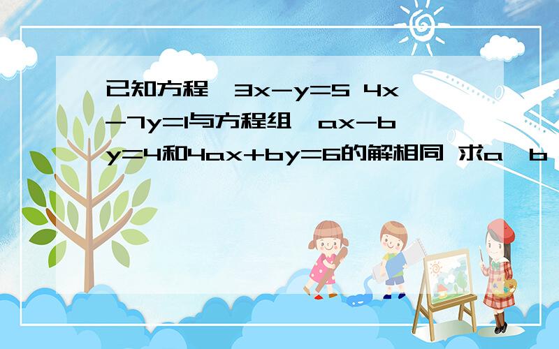 已知方程{3x-y=5 4x-7y=1与方程组{ax-by=4和4ax+by=6的解相同 求a,b 的值