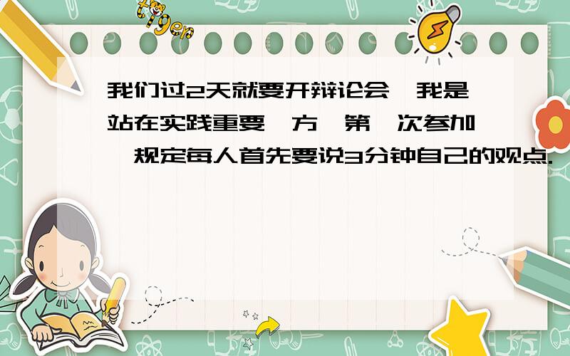 我们过2天就要开辩论会,我是站在实践重要一方,第一次参加,规定每人首先要说3分钟自己的观点.