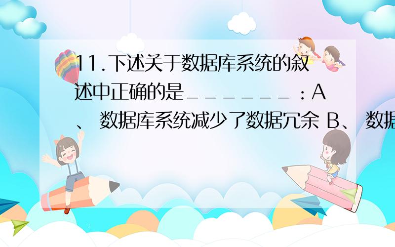 11.下述关于数据库系统的叙述中正确的是______：A、 数据库系统减少了数据冗余 B、 数据库系统避免了一切冗余 C、 数据库系统中数据的一致性是指数据类型的一致 D、 数据库系统比文件系