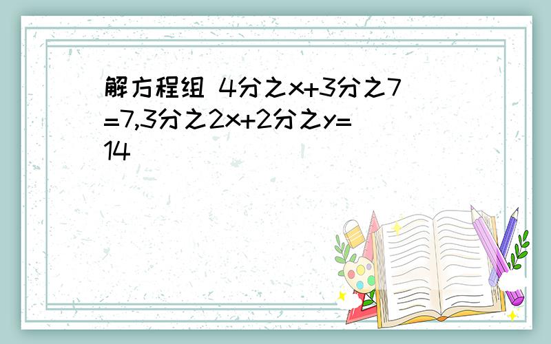 解方程组 4分之x+3分之7=7,3分之2x+2分之y=14