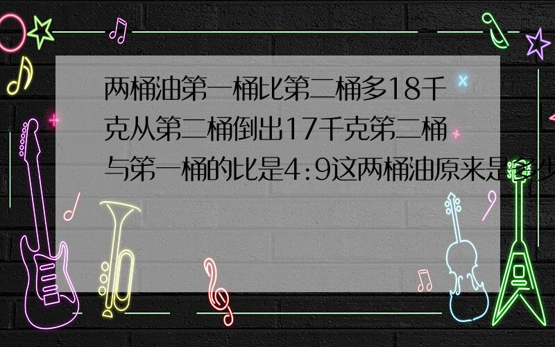 两桶油第一桶比第二桶多18千克从第二桶倒出17千克笫二桶与笫一桶的比是4:9这两桶油原来是多少千克