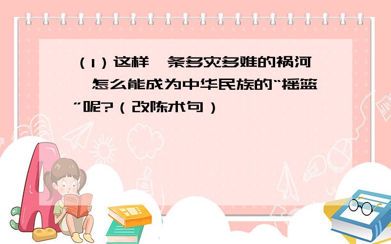 （1）这样一条多灾多难的祸河,怎么能成为中华民族的“摇篮”呢?（改陈术句）