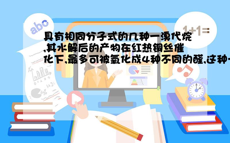 具有相同分子式的几种一溴代烷,其水解后的产物在红热铜丝催化下,最多可被氧化成4种不同的醛,这种一溴代烷的分子式是[ ]A．C3H7BrB．C5H11BrC．C4H9Br D．C6H13Br