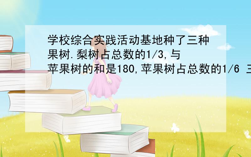 学校综合实践活动基地种了三种果树.梨树占总数的1/3,与苹果树的和是180,苹果树占总数的1/6 三种共几棵