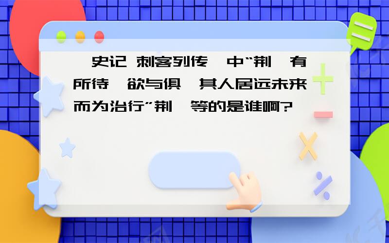 《史记 刺客列传》中“荆轲有所待,欲与俱,其人居远未来,而为治行”荆轲等的是谁啊?