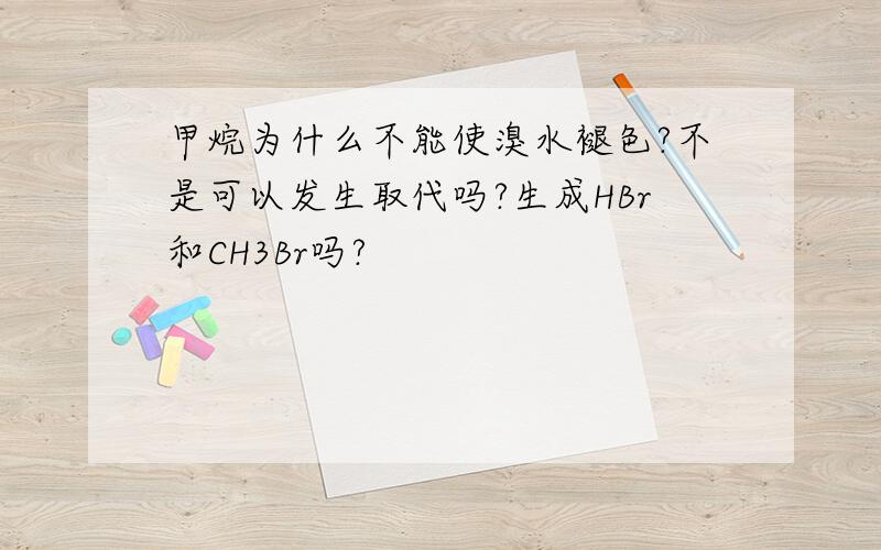 甲烷为什么不能使溴水褪色?不是可以发生取代吗?生成HBr和CH3Br吗?