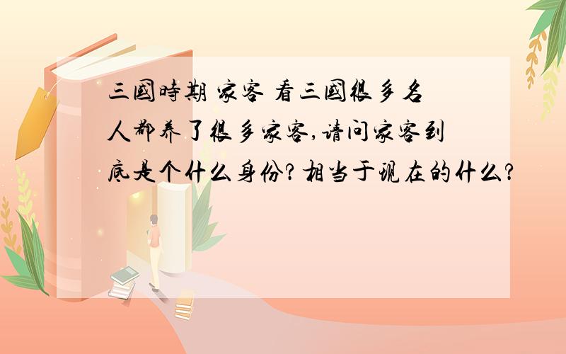 三国时期 家客 看三国很多名人都养了很多家客,请问家客到底是个什么身份?相当于现在的什么?