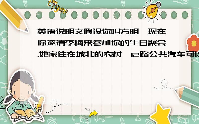 英语说明文假设你叫方明,现在你邀请李梅来参加你的生日聚会.她家住在城北的农村,12路公共汽车可以直达城里.你家住在城里北京路幸福巷(Xingfu Lane)8号楼401室.根据下面示意图,用英语写信告