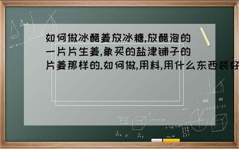 如何做冰醋姜放冰糖,放醋泡的一片片生姜,象买的盐津铺子的片姜那样的.如何做,用料,用什么东西装好?密封不好是否会影响到口味?老婆怀孕了,喜欢吃姜,