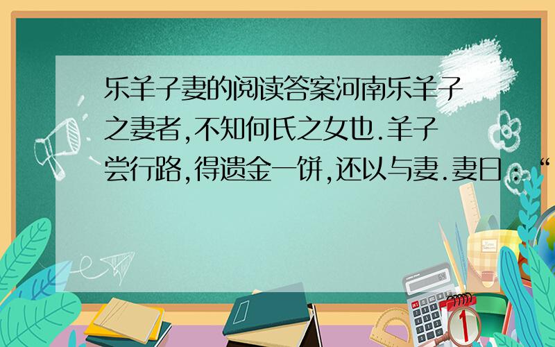 乐羊子妻的阅读答案河南乐羊子之妻者,不知何氏之女也.羊子尝行路,得遗金一饼,还以与妻.妻曰：“妾闻志士不饮盗泉之水,廉者不受嗟来之食,况拾遗求利以污其行乎!”羊子大惭,乃捐金于野,