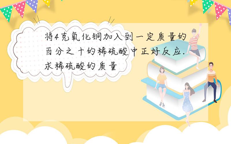 将4克氧化铜加入到一定质量的百分之十的稀硫酸中正好反应.求稀硫酸的质量