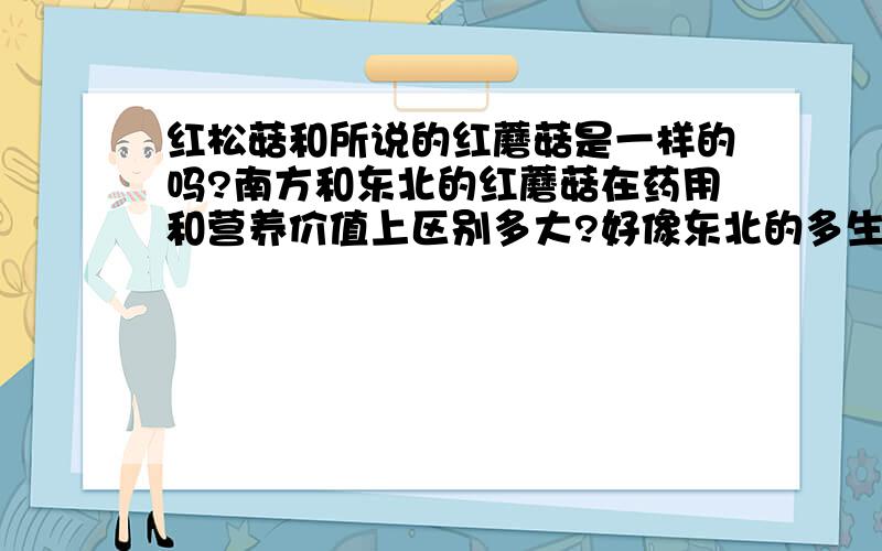 红松菇和所说的红蘑菇是一样的吗?南方和东北的红蘑菇在药用和营养价值上区别多大?好像东北的多生长在松树下,可是百度百科里说的是：野生红菌习性：长于原始森林中的一种珍稀野生食