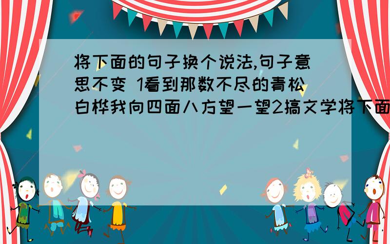 将下面的句子换个说法,句子意思不变 1看到那数不尽的青松白桦我向四面八方望一望2搞文学将下面的句子换个说法,句子意思不变 1看到那数不尽的青松白桦我向四面八方望一望2搞文学的人,